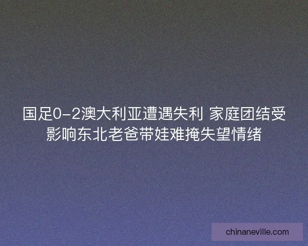 国足0-2澳大利亚遭遇失利 家庭团结受影响东北老爸带娃难掩失望情绪