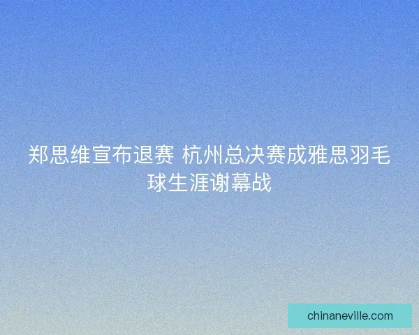郑思维宣布退赛 杭州总决赛成雅思羽毛球生涯谢幕战