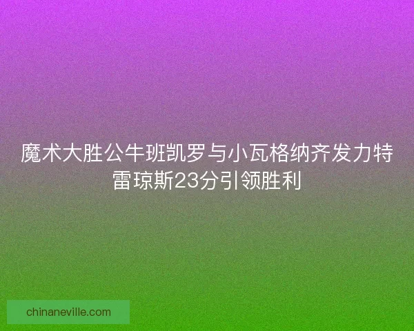 魔术大胜公牛班凯罗与小瓦格纳齐发力特雷琼斯23分引领胜利