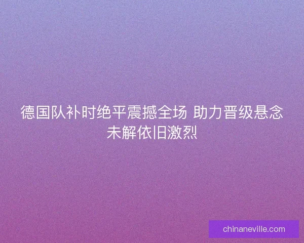 德国队补时绝平震撼全场 助力晋级悬念未解依旧激烈